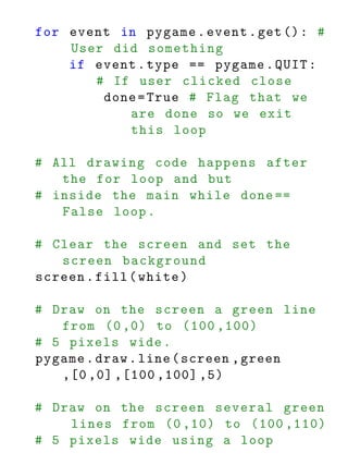 for event in pygame . event . get () : #
    User did something
    if event . type == pygame . QUIT :
       # If user clicked close
        done = True # Flag that we
           are done so we exit
           this loop

# All drawing code happens after
   the for loop and but
# inside the main while done ==
   False loop .

# Clear the screen and set the
   screen background
screen . fill ( white )

# Draw on the screen a green line
   from (0 ,0) to (100 ,100)
# 5 pixels wide .
pygame . draw . line ( screen , green
   ,[0 ,0] ,[100 ,100] ,5)

# Draw on the screen several green
    lines from (0 ,10) to (100 ,110)
# 5 pixels wide using a loop
 