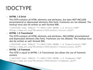 XHTML 1.0 Strict	This DTD contains all HTML elements and attributes, but does NOT INCLUDE presentational or deprecated elements (like font). Framesets are not allowed. The markup must also be written as well-formed XML.	<!DOCTYPE html PUBLIC "-//W3C//DTD XHTML 1.0 Strict//EN" "http://www.w3.org/TR/xhtml1/DTD/xhtml1-strict.dtd"> XHTML 1.0 Transitional	This DTD contains all HTML elements and attributes, INCLUDING presentational and deprecated elements (like font). Framesets are not allowed. The markup must also be written as well-formed XML.	<!DOCTYPE html PUBLIC "-//W3C//DTD XHTML 1.0 Transitional//EN" "http://www.w3.org/TR/xhtml1/DTD/xhtml1-transitional.dtd"> XHTML 1.0 Frameset	This DTD is equal to XHTML 1.0 Transitional, but allows the use of frameset content.<!DOCTYPE html PUBLIC "-//W3C//DTD XHTML 1.0 Frameset//EN" "http://www.w3.org/TR/xhtml1/DTD/xhtml1-frameset.dtd">!DOCTYPE