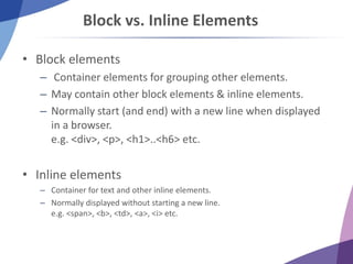 Block vs. Inline Elements
• Block elements
– Container elements for grouping other elements.
– May contain other block elements & inline elements.
– Normally start (and end) with a new line when displayed
in a browser.
e.g. <div>, <p>, <h1>..<h6> etc.
• Inline elements
– Container for text and other inline elements.
– Normally displayed without starting a new line.
e.g. <span>, <b>, <td>, <a>, <i> etc.
 