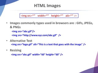 HTML Images
• Images commonly types used in browsers are : GIFs, JPEGs,
& PNGs
<img src=“abc.gif“/>
<img src=“http://www.xyz.com/abc.gif" />
• Alternative Text
<img src=“logo.gif" alt="This is a text that goes with the image" />
• Resizing
<img src=“abc.gif" width="60" height="60" />
<img src=“” width=“” height=“” alt=“” />
 
