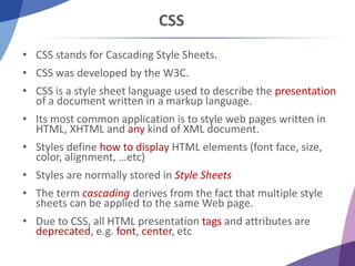 CSS
• CSS stands for Cascading Style Sheets.
• CSS was developed by the W3C.
• CSS is a style sheet language used to describe the presentation
of a document written in a markup language.
• Its most common application is to style web pages written in
HTML, XHTML and any kind of XML document.
• Styles define how to display HTML elements (font face, size,
color, alignment, …etc)
• Styles are normally stored in Style Sheets
• The term cascading derives from the fact that multiple style
sheets can be applied to the same Web page.
• Due to CSS, all HTML presentation tags and attributes are
deprecated, e.g. font, center, etc
 