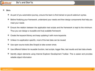 Do’s and Don’ts


    Do’s

       As part of you automation journey, ensure the team is first trained on java & selenium syntax.

       Before finalizing your framework, understand your needs and then design components that help you
            meet your needs

       Ensure the relation between the application test scripts and the framework is kept to the minimum.
            Thus you can design a reusable and truly scalable framework

       Create the keyword library and keep updating it with more keywords

       Unless it is application specific, most of the test data can be reused

       Use open source tools (like Snapit) to take screen shots

       Use different folders for reusable function, test scripts, logger files, test results and test data sheets

       Identify object elements using Internet Explorer Development Toolbar. This is easier and provides
            reliable object information




AVACORP © 2011                                                                                                   13
 