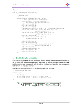 Data Structure & Algorithm using Java
Page 102
*
*/
public class myDoublyLinkListAdt {
/**
* @param args
*/
public static void main(String[] args) {
// TODO Auto-generated method stub
DoublyLinkList <Integer> myDLList=
new DoublyLinkList <Integer>();
myDLList.insert(50);
myDLList.insert(55);
myDLList.insert(60);
System.out.println(“n Size is : “ + myDLList.length());
System.out.println(“n curent position is : “ +
myDLList.currPos());
System.out.println(“n curent node is : “ +
myDLList.getValue());
myDLList.insert(80);
for (int i = 1 ; i < 10 ; i++) {
myDLList.insert(i*i);
}
myDLList.Display();
myDLList.moveToPos(6);
System.out.println(“n curent node is : “ +
myDLList.getValue());
myDLList.remove();
myDLList.removeSimple();
myDLList.append (255);
myDLList.Display();
}
}
4.8 Doubly Circular Linked List
Circular Doubly Linked List has properties of both doubly linked list and circular linked
list in which two consecutive elements are linked or connected by previous and next
pointer and the last node points to first node by next pointer. Also, the first node points
to last node by previous pointer.
Following is representation of a Circular doubly linked list node:
// Structure of the node
struct node
{
int data;
struct node next; // Pointer to next node
struct node prev; // Pointer to previous node
};
 