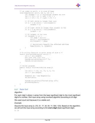 Data Structure & Algorithm using Java
Page 123
// an index in arr[]. n is size of heap
void heapify(int arr[], int n, int i) {
int largest = i; // Initialize largest as root
int l = 2*i + 1; // left = 2*i + 1
int r = 2*i + 2; // right = 2*i + 2
// If left child is larger than root
if (l < n && arr[l] > arr[largest])
largest = l;
// If right child is larger than largest so far
if (r < n && arr[r] > arr[largest])
largest = r;
// If largest is not root
if (largest != i) {
int swap = arr[i];
arr[i] = arr[largest];
arr[largest] = swap;
// Recursively heapify the affected sub-tree
heapify(arr, n, largest);
}
}
/* A utility function to print array of size n */
static void printArray(int arr[]) {
int n = arr.length;
for (int i=0; i<n; ++i)
System.out.print(arr[i]+” “);
System.out.println();
}
// Driver program
public static void main(String args[])
{
int arr[] = {12, 11, 13, 5, 6, 7};
int n = arr.length;
HeapSort ob = new HeapSort();
ob.sort(arr);
System.out.println(“Sorted array is”);
printArray(arr);
}
}
5.3.7 Radix Sort
Algorithm:
For each digit ii where ii varies from the least significant digit to the most significant
digit of a number, Sort input array using countsort algorithm according to ith digit.
We used count sort because it is a stable sort.
Example:
Assume the input array is: {10, 21, 17, 34, 44, 11, 654, 123}. Based on the algorithm,
we will sort the input array according to the one's digit (least significant digit).
0: 10
 