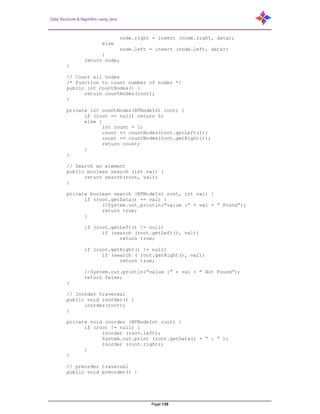 Data Structure & Algorithm using Java
Page 139
node.right = insert (node.right, data);
else
node.left = insert (node.left, data);
}
return node;
}
// Count all nodes
/* Function to count number of nodes */
public int countNodes() {
return countNodes(root);
}
private int countNodes(BTNodeInt root) {
if (root == null) return 0;
else {
int count = 1;
count += countNodes(root.getLeft());
count += countNodes(root.getRight());
return count;
}
}
// Search an element
public boolean search (int val) {
return search(root, val);
}
private boolean search (BTNodeInt root, int val) {
if (root.getData() == val) {
//System.out.println(“value :” + val + “ Found”);
return true;
}
if (root.getLeft() != null)
if (search (root.getLeft(), val))
return true;
if (root.getRight() != null)
if (search ( root.getRight(), val))
return true;
//System.out.println(“value :” + val + “ Not Found”);
return false;
}
// Inorder traversal
public void inorder() {
inorder(root);
}
private void inorder (BTNodeInt root) {
if (root != null) {
inorder (root.left);
System.out.print (root.getData() + “ : “ );
inorder (root.right);
}
}
// preorder traversal
public void preorder() {
 