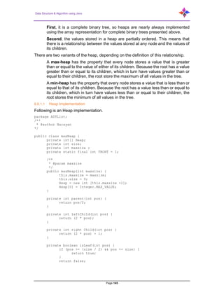 Data Structure & Algorithm using Java
Page 145
First, it is a complete binary tree, so heaps are nearly always implemented
using the array representation for complete binary trees presented above.
Second, the values stored in a heap are partially ordered. This means that
there is a relationship between the values stored at any node and the values of
its children.
There are two variants of the heap, depending on the definition of this relationship.
A max-heap has the property that every node stores a value that is greater
than or equal to the value of either of its children. Because the root has a value
greater than or equal to its children, which in turn have values greater than or
equal to their children, the root store the maximum of all values in the tree.
A min-heap has the property that every node stores a value that is less than or
equal to that of its children. Because the root has a value less than or equal to
its children, which in turn have values less than or equal to their children, the
root stores the minimum of all values in the tree.
6.6.1.1 Heap Implementation
Following is an Heap implementation.
package ADTList;
/**
* @author Narayan
*/
public class maxHeap {
private int[] Heap;
private int size;
private int maxsize ;
private static final int FRONT = 1;
/**
* @param maxsize
*/
public maxHeap(int maxsize) {
this.maxsize = maxsize;
this.size = 0;
Heap = new int [this.maxsize +1];
Heap[0] = Integer.MAX_VALUE;
}
private int parent(int pos) {
return pos/2;
}
private int leftChild(int pos) {
return (2 * pos);
}
private int right Child(int pos) {
return (2 * pos) + 1;
}
private boolean isLeaf(int pos) {
if (pos >= (size / 2) && pos <= size) {
return true;
}
return false;
 