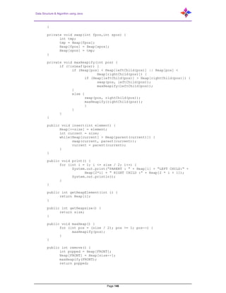 Data Structure & Algorithm using Java
Page 146
}
private void swap(int fpos,int spos) {
int tmp;
tmp = Heap[fpos];
Heap[fpos] = Heap[spos];
Heap[spos] = tmp;
}
private void maxHeapify(int pos) {
if (!isLeaf(pos)) {
if (Heap[pos] < Heap[leftChild(pos)] || Heap[pos] <
Heap[rightChild(pos)]) {
if (Heap[leftChild(pos)] > Heap[rightChild(pos)]) {
swap(pos, leftChild(pos));
maxHeapify(leftChild(pos));
}
else {
swap(pos, rightChild(pos));
maxHeapify(rightChild(pos));
}
}
}
}
public void insert(int element) {
Heap[++size] = element;
int current = size;
while(Heap[current] > Heap[parent(current)]) {
swap(current, parent(current));
current = parent(current);
}
}
public void print() {
for (int i = 1; i <= size / 2; i++) {
System.out.print(“PARENT : “ + Heap[i] + “LEFT CHILD:“ +
Heap[2*i] + “ RIGHT CHILD :” + Heap[2 * i + 1]);
System.out.println();
}
}
public int getHeapElement(int i) {
return Heap[i];
}
public int getHeapsize() {
return size;
}
public void maxHeap() {
for (int pos = (size / 2); pos >= 1; pos--) {
maxHeapify(pos);
}
}
public int remove() {
int popped = Heap[FRONT];
Heap[FRONT] = Heap[size--];
maxHeapify(FRONT);
return popped;
 