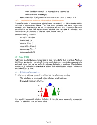 Data Structure & Algorithm using Java
Page 148
error condition occurs if k is invalid (that is, k cannot be
compared with other keys).
replaceValue(e, x): Replace with x and return the value of entry e of P.
6.6.2.1 Performance of Adaptable Priority Queue Implementations
The performance of an adaptable priority queue by means of our location-aware heap
structure is summarized below. The new class provides the same asymptotic
efficiency and space usage as the non-adaptive version, and provides logarithmic
performance for the new locator-based remove and replaceKey methods, and
constant-time performance for the new replaceValue method.
Method Running Timesize:
isEmpty, min O(1)
insert O(log n)
remove O(log n)
removeMin O(log n)
replaceKey O(log n)
replaceValue O(1)
6.7 AVL Trees
AVL tree is another balanced binary search tree. Named after their inventors, Adelson-
Velskii and Landis, they were the first dynamically balanced trees to be proposed. Like
red-black trees, they are not perfectly balanced, but pairs of sub-trees differ in height
by at most 1, maintaining an O(log n) search time. Addition and deletion operations
also take O(log n) time.
6.7.1 Definition of an AVL tree
An AVL tree is a binary search tree which has the following properties:
The sub-trees of every node differ in height by at most one.
Every sub-tree is an AVL tree.
You need to be careful with this definition: It permits some apparently unbalanced
trees! For example, here are some trees:
 