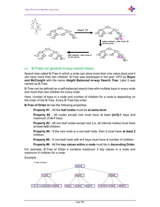 Data Structure & Algorithm using Java
Page 157
6.8 B-Trees (or general m-way search trees)
Search tree called B-Tree in which a node can store more than one value (key) and it
can have more than two children. B-Tree was developed in the year 1972 by Bayer
and McCreight with the name Height Balanced m-way Search Tree. Later it was
named as B-Tree.
B-Tree can be defined as a self-balanced search tree with multiple keys in every node
and more than two children for every node.
Here, number of keys in a node and number of children for a node is depending on
the order of the B-Tree. Every B-Tree has order.
B-Tree of Order m has the following properties.
Property #1 - All the leaf nodes must be at same level.
Property #2 - All nodes except root must have at least [m/2]-1 keys and
maximum of m-1 keys.
Property #3 - All non-leaf nodes except root (i.e. all internal nodes) must have
at least m/2 children.
Property #4 - If the root node is a non-leaf node, then it must have at least 2
children.
Property #5 - A non-leaf node with n-1 keys must have n number of children.
Property #6 - All the key values within a node must be in Ascending Order.
For example, B-Tree of Order 4 contains maximum 3 key values in a node and
maximum 4 children for a node.
Example:
 
