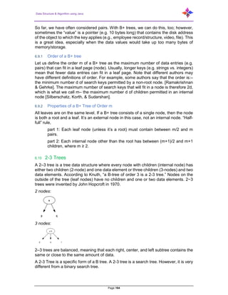 Data Structure & Algorithm using Java
Page 164
So far, we have often considered pairs. With B+ trees, we can do this, too; however,
sometimes the “value” is a pointer (e.g. 10 bytes long) that contains the disk address
of the object to which the key applies (e.g., employee record/structure, video, file). This
is a great idea, especially when the data values would take up too many bytes of
memory/storage.
6.9.1 Order of a B+ tree
Let us define the order m of a B+ tree as the maximum number of data entries (e.g.
pairs) that can fit in a leaf page (node). Usually, longer keys (e.g. strings vs. integers)
mean that fewer data entries can fit in a leaf page. Note that different authors may
have different definitions of order. For example, some authors say that the order is:–
the minimum number d of search keys permitted by a non-root node. [Ramakrishnan
& Gehrke]. The maximum number of search keys that will fit in a node is therefore 2d,
which is what we call m– the maximum number d of children permitted in an internal
node [Silberschatz, Korth, & Sudarshan].
6.9.2 Properties of a B+ Tree of Order m
All leaves are on the same level. If a B+ tree consists of a single node, then the node
is both a root and a leaf. It’s an external node in this case, not an internal node. “Half-
full” rule,
part 1: Each leaf node (unless it’s a root) must contain between m/2 and m
pairs.
part 2: Each internal node other than the root has between (m+1)/2 and m+1
children, where m ≥ 2.
6.10 2-3 Trees
A 2–3 tree is a tree data structure where every node with children (internal node) has
either two children (2-node) and one data element or three children (3-nodes) and two
data elements. According to Knuth, “a B-tree of order 3 is a 2-3 tree.” Nodes on the
outside of the tree (leaf nodes) have no children and one or two data elements. 2−3
trees were invented by John Hopcroft in 1970.
2 nodes:
3 nodes:
2–3 trees are balanced, meaning that each right, center, and left subtree contains the
same or close to the same amount of data.
A 2-3 Tree is a specific form of a B tree. A 2-3 tree is a search tree. However, it is very
different from a binary search tree.
 