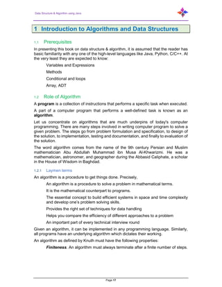 Data Structure & Algorithm using Java
Page 17
1 Introduction to Algorithms and Data Structures
1.1 Prerequisites
In presenting this book on data structure & algorithm, it is assumed that the reader has
basic familiarity with any one of the high-level languages like Java, Python, C/C++. At
the very least they are expected to know:
Variables and Expressions
Methods
Conditional and loops
Array, ADT
1.2 Role of Algorithm
A program is a collection of instructions that performs a specific task when executed.
A part of a computer program that performs a well-defined task is known as an
algorithm.
Let us concentrate on algorithms that are much underpins of today's computer
programming. There are many steps involved in writing computer program to solve a
given problem. The steps go from problem formulation and specification, to design of
the solution, to implementation, testing and documentation, and finally to evaluation of
the solution.
The word algorithm comes from the name of the 9th century Persian and Muslim
mathematician Abu Abdullah Muhammad ibn Musa Al-Khwarizmi. He was a
mathematician, astronomer, and geographer during the Abbasid Caliphate, a scholar
in the House of Wisdom in Baghdad.
1.2.1 Laymen terms
An algorithm is a procedure to get things done. Precisely,
An algorithm is a procedure to solve a problem in mathematical terms.
It is the mathematical counterpart to programs.
The essential concept to build efficient systems in space and time complexity
and develop one’s problem solving skills.
Provides the right set of techniques for data handling
Helps you compare the efficiency of different approaches to a problem
An important part of every technical interview round
Given an algorithm, it can be implemented in any programming language. Similarly,
all programs have an underlying algorithm which dictates their working.
An algorithm as defined by Knuth must have the following properties:
Finiteness. An algorithm must always terminate after a finite number of steps.
 