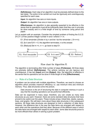 Data Structure & Algorithm using Java
Page 18
Definiteness. Each step of an algorithm must be precisely defined down to the
last detail. The action to be carried out must be rigorously and unambiguously
specified for each case.
Input. An algorithm has zero or more inputs.
Output. An algorithm has one or more outputs.
Effectiveness. An algorithm is also generally expected to be effective in the
sense that its operations must all be sufficiently basic that they can in principle
be done exactly and in a finite length of time by someone using pencil and
paper.
Let us explain with an example. Consider the simplest problem of finding the G.C.D.
(H.C.F.) of two positive integer number m and n where n < m.
E1. [Find remainder.] Divide m by n and let r be the remainder. ( 0<=r<n)
E2. [Is it zero?] If r = 0, the algorithm terminates; n is the answer.
E3. [Reduce] Set m =n, n = r. go back to step E1.
The algorithm is terminating after finite number of steps [Finiteness]. All three steps
are precisely defined [Definiteness]. The actions carrying out are rigorous and
unambiguous. It has two [Input] and one [Output]. Also, the algorithm is effective in
the sense that its operations can be done in finite length of time [Effectiveness].
1.3 Role of a Data Structure
A problem can be solved with multiple algorithms. Therefore, we need to choose an
algorithm which provides maximum efficiency i.e. use minimum time and minimum
memory. Thus, data structures come into picture.
Data structure is the art of structuring the data in computer memory in such a
way that the resulting operations can be performed efficiently.
Data can be organized in many ways; therefore, you can create as many data
structures as you want. However, there are some standard data structures that have
proved to be useful over the years. These include arrays, linked lists, stacks, queues,
trees, and graphs. We will learn more about these data structures in the subsequent
sections. All these data structures are designed to hold a collection of data items.
However, the difference lies in the way the data items are arranged with respect to
each other and the operations that they allow. Because of the different ways in which
the data items are arranged with respect to each other, some data structures prove to
be more efficient than others in solving a given problem.
 