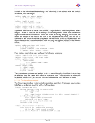 Data Structure & Algorithm using Java
Page 180
Leaves of the tree are represented by a list consisting of the symbol leaf, the symbol
at the leaf, and the weight:
(define (make-leaf symbol weight)
(list 'leaf symbol weight)
)
(define (leaf? object)
(eq? (car object) 'leaf)
)
(define (symbol-leaf x) (cadr x))
(define (weight-leaf x) (caddr x))
A general tree will be a list of a left branch, a right branch, a set of symbols, and a
weight. The set of symbols will be simply a list of the symbols, rather than some more
sophisticated set representation. When we make a tree by merging two nodes, we
obtain the weight of the tree as the sum of the weights of the nodes, and the set of
symbols as the union of the sets of symbols for the nodes. Since our symbol sets are
represented as lists, we can form the union by using the append procedure we defined
below:
(define (make-code-tree left right)
(list left right
(append (symbols left) (symbols right))
(+ (weight left) (weight right))))
If we make a tree in this way, we have the following selectors:
(define (left-branch tree) (car tree))
(define (right-branch tree) (cadr tree))
(define (symbols tree)
(if (leaf? tree)
(list (symbol-leaf tree))
(caddr tree)))
(define (weight tree)
(if (leaf? tree)
(weight-leaf tree)
(cadddr tree)))
The procedures symbols and weight must do something slightly different depending
on whether they are called with a leaf or a general tree. These are simple examples
of generic procedures (procedures that can handle more than one kind of data).
6.17.2.1 The decoding procedure
The following procedure implements the decoding algorithm. It takes as arguments a
list of zeros and ones, together with a Huffman tree.
(define (decode bits tree)
(define (decode-1 bits current-branch)
(if (null? bits)
'()
(let ((next-branch (choose-branch (car bits) current-branch)))
(if (leaf? next-branch)
(cons (symbol-leaf next-branch)
(decode-1 (cdr bits) tree))
(decode-1 (cdr bits) next-branch)))))
(decode-1 bits tree))
(define (choose-branch bit branch)
(cond ((= bit 0) (left-branch branch))
((= bit 1) (right-branch branch))
(else (error “bad bit - CHOOSE-BRANCH” bit))))
 
