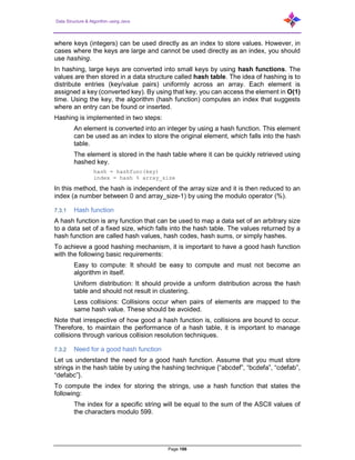 Data Structure & Algorithm using Java
Page 186
where keys (integers) can be used directly as an index to store values. However, in
cases where the keys are large and cannot be used directly as an index, you should
use hashing.
In hashing, large keys are converted into small keys by using hash functions. The
values are then stored in a data structure called hash table. The idea of hashing is to
distribute entries (key/value pairs) uniformly across an array. Each element is
assigned a key (converted key). By using that key, you can access the element in O(1)
time. Using the key, the algorithm (hash function) computes an index that suggests
where an entry can be found or inserted.
Hashing is implemented in two steps:
An element is converted into an integer by using a hash function. This element
can be used as an index to store the original element, which falls into the hash
table.
The element is stored in the hash table where it can be quickly retrieved using
hashed key.
hash = hashfunc(key)
index = hash % array_size
In this method, the hash is independent of the array size and it is then reduced to an
index (a number between 0 and array_size-1) by using the modulo operator (%).
7.3.1 Hash function
A hash function is any function that can be used to map a data set of an arbitrary size
to a data set of a fixed size, which falls into the hash table. The values returned by a
hash function are called hash values, hash codes, hash sums, or simply hashes.
To achieve a good hashing mechanism, it is important to have a good hash function
with the following basic requirements:
Easy to compute: It should be easy to compute and must not become an
algorithm in itself.
Uniform distribution: It should provide a uniform distribution across the hash
table and should not result in clustering.
Less collisions: Collisions occur when pairs of elements are mapped to the
same hash value. These should be avoided.
Note that irrespective of how good a hash function is, collisions are bound to occur.
Therefore, to maintain the performance of a hash table, it is important to manage
collisions through various collision resolution techniques.
7.3.2 Need for a good hash function
Let us understand the need for a good hash function. Assume that you must store
strings in the hash table by using the hashing technique {“abcdef”, “bcdefa”, “cdefab”,
“defabc”}.
To compute the index for storing the strings, use a hash function that states the
following:
The index for a specific string will be equal to the sum of the ASCII values of
the characters modulo 599.
 