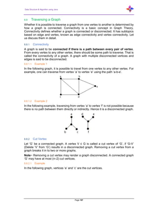 Data Structure & Algorithm using Java
Page 197
8.8 Traversing a Graph
Whether it is possible to traverse a graph from one vertex to another is determined by
how a graph is connected. Connectivity is a basic concept in Graph Theory.
Connectivity defines whether a graph is connected or disconnected. It has subtopics
based on edge and vertex, known as edge connectivity and vertex connectivity. Let
us discuss them in detail.
8.8.1 Connectivity
A graph is said to be connected if there is a path between every pair of vertex.
From every vertex to any other vertex, there should be some path to traverse. That is
called the connectivity of a graph. A graph with multiple disconnected vertices and
edges is said to be disconnected.
8.8.1.1 Example 1
In the following graph, it is possible to travel from one vertex to any other vertex. For
example, one can traverse from vertex ‘a’ to vertex ‘e’ using the path ‘a-b-e’.
8.8.1.2 Example 2
In the following example, traversing from vertex ‘a’ to vertex ‘f’ is not possible because
there is no path between them directly or indirectly. Hence it is a disconnected graph.
8.8.2 Cut Vertex
Let ‘G’ be a connected graph. A vertex V ∈ G is called a cut vertex of ‘G’, if ‘G-V’
(Delete ‘V’ from ‘G’) results in a disconnected graph. Removing a cut vertex from a
graph breaks it in to two or more graphs.
Note− Removing a cut vertex may render a graph disconnected. A connected graph
‘G’ may have at most (n–2) cut vertices.
8.8.2.1 Example
In the following graph, vertices ‘e’ and ‘c’ are the cut vertices.
 