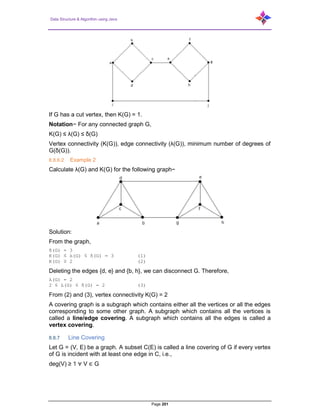 Data Structure & Algorithm using Java
Page 201
If G has a cut vertex, then K(G) = 1.
Notation− For any connected graph G,
K(G) ≤ λ(G) ≤ δ(G)
Vertex connectivity (K(G)), edge connectivity (λ(G)), minimum number of degrees of
G(δ(G)).
8.8.6.2 Example 2
Calculate λ(G) and K(G) for the following graph−
Solution:
From the graph,
δ(G) = 3
K(G) ≤ λ(G) ≤ δ(G) = 3 (1)
K(G) ≥ 2 (2)
Deleting the edges {d, e} and {b, h}, we can disconnect G. Therefore,
λ(G) = 2
2 ≤ λ(G) ≤ δ(G) = 2 (3)
From (2) and (3), vertex connectivity K(G) = 2
A covering graph is a subgraph which contains either all the vertices or all the edges
corresponding to some other graph. A subgraph which contains all the vertices is
called a line/edge covering. A subgraph which contains all the edges is called a
vertex covering.
8.8.7 Line Covering
Let G = (V, E) be a graph. A subset C(E) is called a line covering of G if every vertex
of G is incident with at least one edge in C, i.e.,
deg(V) ≥ 1 ∀ V ∈ G
 
