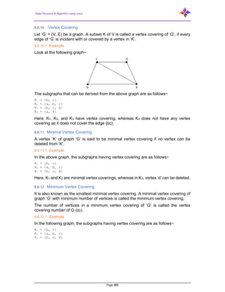 Data Structure & Algorithm using Java
Page 203
8.8.10 Vertex Covering
Let ‘G’ = (V, E) be a graph. A subset K of V is called a vertex covering of ‘G’, if every
edge of ‘G’ is incident with or covered by a vertex in ‘K’.
8.8.10.1 Example
Look at the following graph−
The subgraphs that can be derived from the above graph are as follows−
K1 = {b, c}
K2 = {a, b, c}
K3 = {b, c, d}
K4 = {a, d}
Here, K1, K2, and K3 have vertex covering, whereas K4 does not have any vertex
covering as it does not cover the edge {bc}.
8.8.11 Minimal Vertex Covering
A vertex ‘K’ of graph ‘G’ is said to be minimal vertex covering if no vertex can be
deleted from ‘K’.
8.8.11.1 Example
In the above graph, the subgraphs having vertex covering are as follows−
K1 = {b, c}
K2 = {a, b, c}
K3 = {b, c, d}
Here, K1 and K2 are minimal vertex coverings, whereas in K3, vertex ‘d’ can be deleted.
8.8.12 Minimum Vertex Covering
It is also known as the smallest minimal vertex covering. A minimal vertex covering of
graph ‘G’ with minimum number of vertices is called the minimum vertex covering.
The number of vertices in a minimum vertex covering of ‘G’ is called the vertex
covering number of G (α2).
8.8.12.1 Example
In the following graph, the subgraphs having vertex covering are as follows−
K1 = {b, c}
K2 = {a, b, c}
K3 = {b, c, d}
 