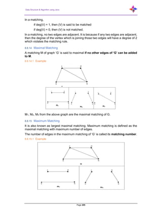 Data Structure & Algorithm using Java
Page 205
In a matching,
if deg(V) = 1, then (V) is said to be matched
if deg(V) = 0, then (V) is not matched.
In a matching, no two edges are adjacent. It is because if any two edges are adjacent,
then the degree of the vertex which is joining those two edges will have a degree of 2
which violates the matching rule.
8.8.14 Maximal Matching
A matching M of graph ‘G’ is said to maximal if no other edges of ‘G’ can be added
to M.
8.8.14.1 Example
M1, M2, M3 from the above graph are the maximal matching of G.
8.8.15 Maximum Matching
It is also known as largest maximal matching. Maximum matching is defined as the
maximal matching with maximum number of edges.
The number of edges in the maximum matching of ‘G’ is called its matching number.
8.8.15.1 Example
 