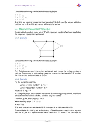 Data Structure & Algorithm using Java
Page 210
Consider the following subsets from the above graphs.
S1 = {e}
S2 = {e, f}
S3 = {a, g, c}
S4 = {e, d}
S2 and S3 are maximal independent vertex sets of ‘G’. In S1 and S4, we can add other
vertices; but in S2 and S3, we cannot add any other vertex
8.14 Maximum Independent Vertex Set
A maximal independent vertex set of ‘G’ with maximum number of vertices is called as
the maximum independent vertex set.
8.14.1 Example
Consider the following subsets from the above graph−
S1 = {e}
S2 = {e, f}
S3 = {a, g, c}
S4 = {e, d}
Only S3 is the maximum independent vertex set, as it covers the highest number of
vertices. The number of vertices in a maximum independent vertex set of ‘G’ is called
the independent vertex number of G (β2).
8.14.2 Example
For the complete graph Kn,
Vertex covering number = α2 = n−1
Vertex independent number = β2 = 1
You have α2 + β2 = n
In a complete graph, each vertex is adjacent to its remaining (n− 1) vertices. Therefore,
a maximum independent set of Kn contains only one vertex.
Therefore, β2=1, and α2=|v|− β2 = n-1
Note− For any graph ‘G’ = (V, E)
α2 + β2 = |v|
If ‘S’ is an independent vertex set of ‘G’, then (V– S) is a vertex cover of G.
Graph coloring is nothing but a simple way of labelling graph components such as
vertices, edges, and regions under some constraints. In a graph, no two adjacent
 