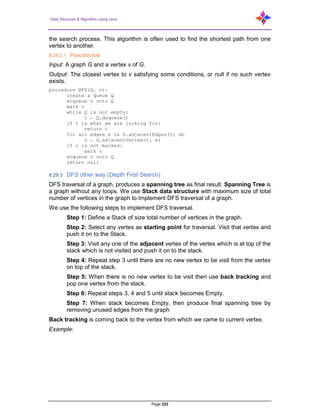 Data Structure & Algorithm using Java
Page 222
the search process. This algorithm is often used to find the shortest path from one
vertex to another.
8.29.2.1 Pseudocode
Input: A graph G and a vertex v of G.
Output: The closest vertex to v satisfying some conditions, or null if no such vertex
exists.
procedure BFS(G, v):
create a queue Q
enqueue v onto Q
mark v
while Q is not empty:
t ← Q.dequeue()
if t is what we are looking for:
return t
for all edges e in G.adjacentEdges(t) do
o ← G.adjacentVertex(t, e)
if o is not marked:
mark o
enqueue o onto Q
return null
8.29.3 DFS other way (Depth First Search)
DFS traversal of a graph, produces a spanning tree as final result. Spanning Tree is
a graph without any loops. We use Stack data structure with maximum size of total
number of vertices in the graph to implement DFS traversal of a graph.
We use the following steps to implement DFS traversal.
Step 1: Define a Stack of size total number of vertices in the graph.
Step 2: Select any vertex as starting point for traversal. Visit that vertex and
push it on to the Stack.
Step 3: Visit any one of the adjacent vertex of the vertex which is at top of the
stack which is not visited and push it on to the stack.
Step 4: Repeat step 3 until there are no new vertex to be visit from the vertex
on top of the stack.
Step 5: When there is no new vertex to be visit then use back tracking and
pop one vertex from the stack.
Step 6: Repeat steps 3, 4 and 5 until stack becomes Empty.
Step 7: When stack becomes Empty, then produce final spanning tree by
removing unused edges from the graph
Back tracking is coming back to the vertex from which we came to current vertex.
Example:
 