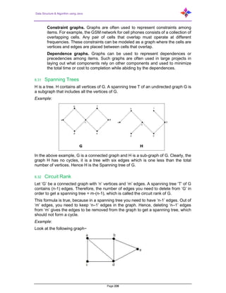 Data Structure & Algorithm using Java
Page 230
Constraint graphs. Graphs are often used to represent constraints among
items. For example, the GSM network for cell phones consists of a collection of
overlapping cells. Any pair of cells that overlap must operate at different
frequencies. These constraints can be modeled as a graph where the cells are
vertices and edges are placed between cells that overlap.
Dependence graphs. Graphs can be used to represent dependences or
precedencies among items. Such graphs are often used in large projects in
laying out what components rely on other components and used to minimize
the total time or cost to completion while abiding by the dependences.
8.31 Spanning Trees
H is a tree. H contains all vertices of G. A spanning tree T of an undirected graph G is
a subgraph that includes all the vertices of G.
Example:
In the above example, G is a connected graph and H is a sub-graph of G. Clearly, the
graph H has no cycles, it is a tree with six edges which is one less than the total
number of vertices. Hence H is the Spanning tree of G.
8.32 Circuit Rank
Let ‘G’ be a connected graph with ‘n’ vertices and ‘m’ edges. A spanning tree ‘T’ of G
contains (n-1) edges. Therefore, the number of edges you need to delete from ‘G’ in
order to get a spanning tree = m-(n-1), which is called the circuit rank of G.
This formula is true, because in a spanning tree you need to have ‘n-1’ edges. Out of
‘m’ edges, you need to keep ‘n–1’ edges in the graph. Hence, deleting ‘n–1’ edges
from ‘m’ gives the edges to be removed from the graph to get a spanning tree, which
should not form a cycle.
Example:
Look at the following graph−
 