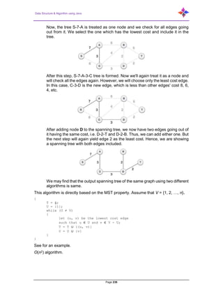 Data Structure & Algorithm using Java
Page 236
Now, the tree S-7-A is treated as one node and we check for all edges going
out from it. We select the one which has the lowest cost and include it in the
tree.
After this step, S-7-A-3-C tree is formed. Now we'll again treat it as a node and
will check all the edges again. However, we will choose only the least cost edge.
In this case, C-3-D is the new edge, which is less than other edges' cost 8, 6,
4, etc.
After adding node D to the spanning tree, we now have two edges going out of
it having the same cost, i.e. D-2-T and D-2-B. Thus, we can add either one. But
the next step will again yield edge 2 as the least cost. Hence, we are showing
a spanning tree with both edges included.
We may find that the output spanning tree of the same graph using two different
algorithms is same.
This algorithm is directly based on the MST property. Assume that V = {1, 2, …, n}.
{
T = ф;
U = {1};
while (U ≠ V)
{
let (u, v) be the lowest cost edge
such that u ∈ U and v ∈ V - U;
T = T ∪ {(u, v)}
U = U ∪ {v}
}
}
See for an example.
O(n2) algorithm.
 