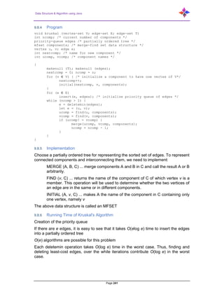 Data Structure & Algorithm using Java
Page 241
9.8.4 Program
void kruskal (vertex-set V; edge-set E; edge-set T)
int ncomp; /* current number of components */
priority-queue edges /* partially ordered tree */
mfset components; /* merge-find set data structure */
vertex u, v; edge e;
int nextcomp; /* name for new component */
int ucomp, vcomp; /* component names */
{
makenull (T); makenull (edges);
nextcomp = 0; ncomp = n;
for (v ∈ V) { /* initialize a component to have one vertex of V*/
nextcomp++;
initial(nextcomp, v, components);
}
for (e ∈ E)
insert(e, edges); /* initialize priority queue of edges */
while (ncomp > 1) {
e = deletemin(edges);
let e = (u, v);
ucomp = find(u, components);
vcomp = find(v, components);
if (ucomp! = vcomp) {
merge(ucomp, vcomp, components);
ncomp = ncomp - 1;
}
}
}
9.8.5 Implementation
Choose a partially ordered tree for representing the sorted set of edges. To represent
connected components and interconnecting them, we need to implement:
MERGE (A, B, C) ... merge components A and B in C and call the result A or B
arbitrarily.
FIND (v, C) ... returns the name of the component of C of which vertex v is a
member. This operation will be used to determine whether the two vertices of
an edge are in the same or in different components.
INITIAL (A, v, C) ... makes A the name of the component in C containing only
one vertex, namely v
The above data structure is called an MFSET
9.8.6 Running Time of Kruskal's Algorithm
Creation of the priority queue
If there are e edges, it is easy to see that it takes O(elog e) time to insert the edges
into a partially ordered tree
O(e) algorithms are possible for this problem
Each deletemin operation takes O(log e) time in the worst case. Thus, finding and
deleting least-cost edges, over the while iterations contribute O(log e) in the worst
case.
 