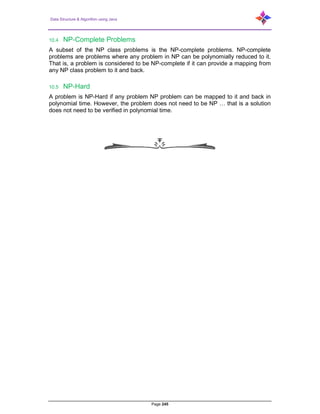 Data Structure & Algorithm using Java
Page 245
10.4 NP-Complete Problems
A subset of the NP class problems is the NP-complete problems. NP-complete
problems are problems where any problem in NP can be polynomially reduced to it.
That is, a problem is considered to be NP-complete if it can provide a mapping from
any NP class problem to it and back.
10.5 NP-Hard
A problem is NP-Hard if any problem NP problem can be mapped to it and back in
polynomial time. However, the problem does not need to be NP … that is a solution
does not need to be verified in polynomial time.
 