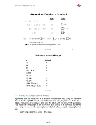 Data Structure & Algorithm using Java
Page 32
CENG 213 Data Structures 28
Growth-Rate Functions – Example3
Cost Times
for (i=1; i<=n; i++) c1 n+1
for (j=1; j<=i; j++) c2
for (k=1; k<=j; k++) c3
x=x+1; c4
T(n) = c1*(n+1) + c2*( ) + c3* ( ) + c4*( )
= a*n3 + b*n2 + c*n + d
 So, the growth-rate function for this algorithm is O(n3)


n
j
j
1
)1(
 

n
j
j
k
k
1 1
)1(
 
n
j
j
k
k
1 1


n
j
j
1
)1(  

n
j
j
k
k
1 1
)1(  
n
j
j
k
k
1 1
CENG 213 Data Structures 38
How much better is O(log2n)?
n O(log2n)
16 4
64 6
256 8
1024 (1KB) 10
16,384 14
131,072 17
262,144 18
524,288 19
1,048,576 (1MB) 20
1,073,741,824 (1GB) 30
1.7 Random Access Machine model
Algorithms can be measured in a machine-independent way using the Random
Access Machine (RAM) model. This model assumes a single processor. In the RAM
model, instructions are executed one after the other, with no concurrent operations.
This model of computation is an abstraction that allows us to compare algorithms
based on performance. The assumptions made in the RAM model to accomplish this
are:
Each simple operation takes 1-time step.
 