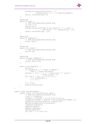 Data Structure & Algorithm using Java
Page 43
System.out.println(“top Value : “ +
listStack[top - 1] + “ is getting poped”);
return (listStack[top--]);
}
@Override
public E top() {
// TODO Auto-generated method stub
if (top == 0)
return null;
System.out.println(“Top of the stack is : “ + size() +
“ And Value : “ + listStack[top - 1]);
return (listStack[top - 1]);
}
@Override
public E topValue() {
// TODO Auto-generated method stub
return top();
}
@Override
public int size() {
// TODO Auto-generated method stub
return top;
}
@Override
public boolean isEmpty() {
// TODO Auto-generated method stub
return (top == 0);
}
public void display( ) {
String t;
if (isEmpty()) t = “ Stack is Empty” ;
else t = “Stack has data”;
String s = “n[ “ + t + “ ] Stack size :” + size() +
“ Stack values [ “;
for (int i = top - 1; i>= 0; i--) {
s += listStack[i] ;
s += “,” ;
}
s += “]n”;
System.out.print(s);
}
}
public class arrayStackImpl {
public static void main(String[] args) {
// TODO Auto-generated method stub
//int [] listArray;
Integer[] listArray = {1,1,1,1,1,1,1,1,1,1};
arrayStack<Integer > myStack = new arrayStack<Integer> ();
System.out.println(“Stack is started n”);
myStack.arrayStackfill(listArray);
//myStack.display();
myStack.clear();
myStack.display();
myStack.push(10);
for (int i = 1; i<8; i++)
 