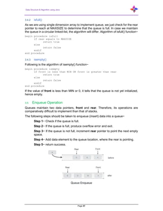 Data Structure & Algorithm using Java
Page 57
3.4.2 isfull()
As we are using single dimension array to implement queue, we just check for the rear
pointer to reach at MAXSIZE to determine that the queue is full. In case we maintain
the queue in a circular linked-list, the algorithm will differ. Algorithm of isfull() function−
begin procedure isfull
if rear equals to MAXSIZE
return true
else
return false
endif
end procedure
3.4.3 isempty()
Following is the algorithm of isempty() function−
begin procedure isempty
if front is less than MIN OR front is greater than rear
return true
else
return false
endif
end procedure
If the value of front is less than MIN or 0, it tells that the queue is not yet initialized,
hence empty.
3.5 Enqueue Operation
Queues maintain two data pointers, front and rear. Therefore, its operations are
comparatively difficult to implement than that of stacks.
The following steps should be taken to enqueue (insert) data into a queue−
Step 1− Check if the queue is full.
Step 2− If the queue is full, produce overflow error and exit.
Step 3− If the queue is not full, increment rear pointer to point the next empty
space.
Step 4− Add data element to the queue location, where the rear is pointing.
Step 5− return success.
 