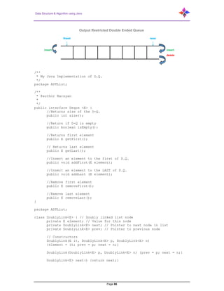 Data Structure & Algorithm using Java
Page 66
/**
* My Java Implementation of D.Q.
*/
package ADTList;
/**
* @author Narayan
*
*/
public interface Deque <E> {
//Returns size of the D-Q.
public int size();
//Return if D-Q is empty
public boolean isEmpty();
//Returns first element
public E getFirst();
// Returns last element
public E getLast();
//Insert an element to the first of D.Q.
public void addFirst(E element);
//Insert an element to the LAST of D.Q.
public void addLast (E element);
//Remove first element
public E removeFirst();
//Remove last element
public E removeLast();
}
package ADTList;
class DoublyLink<E> { // Doubly linked list node
private E element; // Value for this node
private DoublyLink<E> next; // Pointer to next node in list
private DoublyLink<E> prev; // Pointer to previous node
// Constructors
DoublyLink(E it, DoublyLink<E> p, DoublyLink<E> n)
{element = it; prev = p; next = n;}
DoublyLink(DoublyLink<E> p, DoublyLink<E> n) {prev = p; next = n;}
DoublyLink<E> next() {return next;}
Output Restricted Double Ended Queue
front rear
↓ ↓
insert insert
delete
 