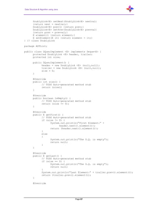 Data Structure & Algorithm using Java
Page 67
DoublyLink<E> setNext(DoublyLink<E> nextval)
{return next = nextval;}
DoublyLink<E> prev() {return prev;}
DoublyLink<E> setPrev(DoublyLink<E> prevval)
{return prev = prevval;}
E element() {return element;}
E setElement(E it) {return element = it;}
} // class DoublyLink
package ADTList;
public class DQueuImplement <E> implements Deque<E> {
protected DoublyLink <E> header, trailer;
protected int size;
public DQueuImplement() {
header = new DoublyLink <E> (null,null);
trailer = new DoublyLink <E> (null,null);
size = 0;
}
@Override
public int size() {
// TODO Auto-generated method stub
return (size);
}
@Override
public boolean isEmpty() {
// TODO Auto-generated method stub
return (size == 0);
}
@Override
public E getFirst() {
// TODO Auto-generated method stub
if (size != 0) {
System.out.println(“First Element:“ +
header.next().element());
return (header.next().element());
}
else
{
System.out.println(“The D.Q. is empty”);
return null;
}
}
@Override
public E getLast() {
// TODO Auto-generated method stub
if (size == 0) {
System.out.println(“The D.Q. is empty”);
return null;
}
System.out.println(“Last Element:“ + trailer.prev().element());
return (trailer.prev().element());
}
@Override
 