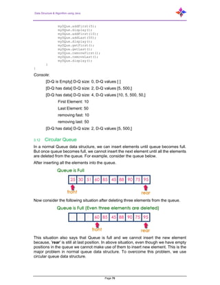 Data Structure & Algorithm using Java
Page 70
myDQue.addFirst(5);
myDQue.display();
myDQue.addFirst(10);
myDQue.addLast(50);
myDQue.display();
myDQue.getFirst();
myDQue.getLast();
myDQue.removeFirst();
myDQue.removeLast();
myDQue.display();
}
}
Console:
[D-Q is Empty] D-Q size: 0, D-Q values [ ]
[D-Q has data] D-Q size: 2, D-Q values [5, 500,]
[D-Q has data] D-Q size: 4, D-Q values [10, 5, 500, 50,]
First Element: 10
Last Element: 50
removing fast: 10
removing last: 50
[D-Q has data] D-Q size: 2, D-Q values [5, 500,]
3.12 Circular Queue
In a normal Queue data structure, we can insert elements until queue becomes full.
But once queue becomes full, we cannot insert the next element until all the elements
are deleted from the queue. For example, consider the queue below.
After inserting all the elements into the queue.
Now consider the following situation after deleting three elements from the queue.
This situation also says that Queue is full and we cannot insert the new element
because, 'rear' is still at last position. In above situation, even though we have empty
positions in the queue we cannot make use of them to insert new element. This is the
major problem in normal queue data structure. To overcome this problem, we use
circular queue data structure.
 
