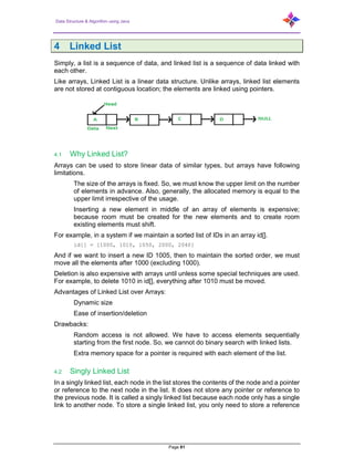 Data Structure & Algorithm using Java
Page 81
4 Linked List
Simply, a list is a sequence of data, and linked list is a sequence of data linked with
each other.
Like arrays, Linked List is a linear data structure. Unlike arrays, linked list elements
are not stored at contiguous location; the elements are linked using pointers.
4.1 Why Linked List?
Arrays can be used to store linear data of similar types, but arrays have following
limitations.
The size of the arrays is fixed. So, we must know the upper limit on the number
of elements in advance. Also, generally, the allocated memory is equal to the
upper limit irrespective of the usage.
Inserting a new element in middle of an array of elements is expensive;
because room must be created for the new elements and to create room
existing elements must shift.
For example, in a system if we maintain a sorted list of IDs in an array id[].
id[] = [1000, 1010, 1050, 2000, 2040]
And if we want to insert a new ID 1005, then to maintain the sorted order, we must
move all the elements after 1000 (excluding 1000).
Deletion is also expensive with arrays until unless some special techniques are used.
For example, to delete 1010 in id[], everything after 1010 must be moved.
Advantages of Linked List over Arrays:
Dynamic size
Ease of insertion/deletion
Drawbacks:
Random access is not allowed. We have to access elements sequentially
starting from the first node. So, we cannot do binary search with linked lists.
Extra memory space for a pointer is required with each element of the list.
4.2 Singly Linked List
In a singly linked list, each node in the list stores the contents of the node and a pointer
or reference to the next node in the list. It does not store any pointer or reference to
the previous node. It is called a singly linked list because each node only has a single
link to another node. To store a single linked list, you only need to store a reference
 
