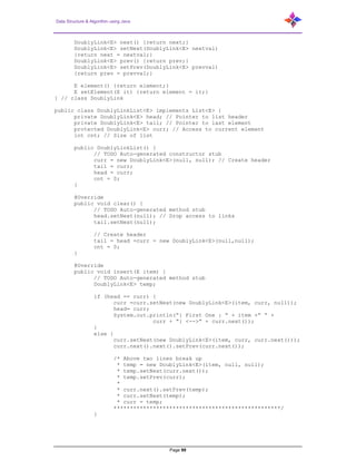 Data Structure & Algorithm using Java
Page 99
DoublyLink<E> next() {return next;}
DoublyLink<E> setNext(DoublyLink<E> nextval)
{return next = nextval;}
DoublyLink<E> prev() {return prev;}
DoublyLink<E> setPrev(DoublyLink<E> prevval)
{return prev = prevval;}
E element() {return element;}
E setElement(E it) {return element = it;}
} // class DoublyLink
public class DoublyLinkList<E> implements List<E> {
private DoublyLink<E> head; // Pointer to list header
private DoublyLink<E> tail; // Pointer to last element
protected DoublyLink<E> curr; // Access to current element
int cnt; // Size of list
public DoublyLinkList() {
// TODO Auto-generated constructor stub
curr = new DoublyLink<E>(null, null); // Create header
tail = curr;
head = curr;
cnt = 0;
}
@Override
public void clear() {
// TODO Auto-generated method stub
head.setNext(null); // Drop access to links
tail.setNext(null);
// Create header
tail = head =curr = new DoublyLink<E>(null,null);
cnt = 0;
}
@Override
public void insert(E item) {
// TODO Auto-generated method stub
DoublyLink<E> temp;
if (head == curr) {
curr =curr.setNext(new DoublyLink<E>(item, curr, null));
head= curr;
System.out.println(“{ First One : “ + item +” “ +
curr + “} <-->“ + curr.next());
}
else {
curr.setNext(new DoublyLink<E>(item, curr, curr.next()));
curr.next().next().setPrev(curr.next());
/* Above two lines break up
* temp = new DoublyLink<E>(item, null, null);
* temp.setNext(curr.next());
* temp.setPrev(curr);
*
* curr.next().setPrev(temp);
* curr.setNext(temp);
* curr = temp;
***************************************************/
}
 