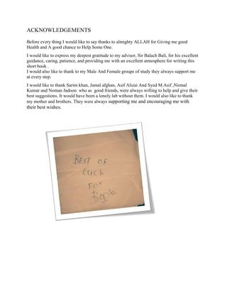 ACKNOWLEDGEMENTS
Before every thing I would like to say thanks to almighty ALLAH for Giving me good
Health and A good chance to Help Some One.
I would like to express my deepest gratitude to my advisor, Sir Balach Bali, for his excellent
guidance, caring, patience, and providing me with an excellent atmosphere for writing this
short book .
I would also like to thank to my Male And Female groups of study they always support me
at every step.
I would like to thank Sarim khan, Jamal afghan, Asif Alizai And Syed M.Asif ,Nirmal
Kumar and Noman Jadoon who as good friends, were always willing to help and give their
best suggestions. It would have been a lonely lab without them. I would also like to thank
my mother and brothers. They were always supporting me and encouraging me with
their best wishes.
 