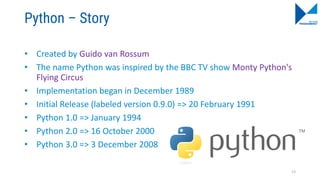 Python – Story
• Created by Guido van Rossum
• The name Python was inspired by the BBC TV show Monty Python's
Flying Circus
• Implementation began in December 1989
• Initial Release (labeled version 0.9.0) => 20 February 1991
• Python 1.0 => January 1994
• Python 2.0 => 16 October 2000
• Python 3.0 => 3 December 2008
13
 