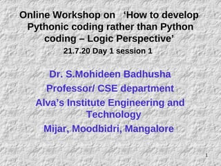 Online Workshop on ‘How to develop
Pythonic coding rather than Python
coding – Logic Perspective’
21.7.20 Day 1 session 1
Dr. S.Mohideen Badhusha
Professor/ CSE department
Alva’s Institute Engineering and
Technology
Mijar, Moodbidri, Mangalore
1
 