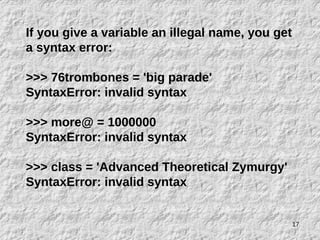 17
If you give a variable an illegal name, you get
a syntax error:
>>> 76trombones = 'big parade'
SyntaxError: invalid syntax
>>> more@ = 1000000
SyntaxError: invalid syntax
>>> class = 'Advanced Theoretical Zymurgy'
SyntaxError: invalid syntax
 