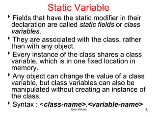 Java Values 3
Static Variable
Fields that have the static modifier in their
declaration are called static fields or class
variables.
They are associated with the class, rather
than with any object.
Every instance of the class shares a class
variable, which is in one fixed location in
memory.
Any object can change the value of a class
variable, but class variables can also be
manipulated without creating an instance of
the class.
Syntax : <class-name>.<variable-name>
 