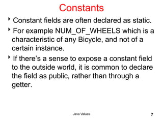 Constants
Constant fields are often declared as static.
For example NUM_OF_WHEELS which is a
characteristic of any Bicycle, and not of a
certain instance.
If there’s a sense to expose a constant field
to the outside world, it is common to declare
the field as public, rather than through a
getter.
Java Values 7
 
