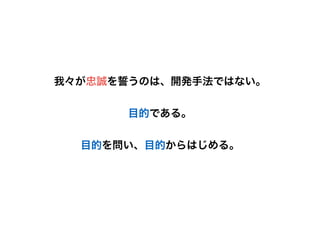 我々が忠誠を誓うのは、開発手法ではない。
目的である。
目的を問い、目的からはじめる。
 