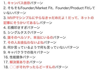 1. キャンバス依存パターン
2. そもそもFounder/Market Fit、Founder/Product Fitして
いないパターン
3. MVPでシンプルにやらなきゃだめだよ！だって、ネットの
記事にそうかいてあるしパターン
4. 石橋叩きすぎパターン
5. シングルタスクパターン
6. 誰そのペルソナ、本当にいるのパターン
7. その人お金払わないよねパターン
8. 何か言っているようで何も言っていないパターン
9. キャバクラでの我々パターン
16. 性能競争パターン
17. 解決策ありきパターン
18. ○○がそれやったらどーすんのパターン
 