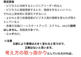 文脈により事情は大きく変わると思うので、
正解はないと思います。
考え方の取っ掛かりにしていただければ。
※注意
想定読者
・ビジネスに対峙するエンジニアリーダー的な人
・ビジネスに価値貢献するとか、価値を作るといいつつ、
それ以上具体的に言語化できない人
・よかれと思う改善提案がビジネス側の理解を得られず悶々
としている人
・各種方法論(リーンスタートアップ、スクラム、etc)の説明
はしません。実践者対象です。
・ニッチ向け。
 