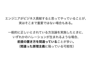 エンジニアがビジネス貢献すると思ってやっていることが、
実はそこまで重要ではない場合もある。
一般的に正しいとされている方法論を実施したときに、
いずれかのハレーションが生まれるような場合、
前提の置き方を間違っていることが多い。
（間違った原理主義に陥っている可能性）
 