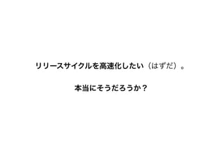 リリースサイクルを高速化したい（はずだ）。
本当にそうだろうか？
 