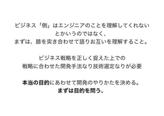 ビジネス「側」はエンジニアのことを理解してくれない
とかいうのではなく、
まずは、膝を突き合わせて語りお互いを理解すること。
ビジネス戦略を正しく捉えた上での
戦略に合わせた開発手法なり技術選定なりが必要
本当の目的にあわせて開発のやりかたを決める。
まずは目的を問う。
 