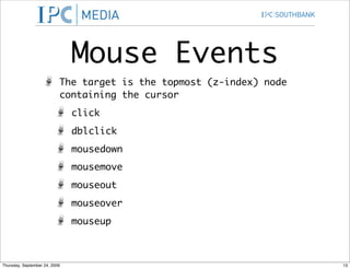 Mouse Events
                           The target is the topmost (z-index) node
                           containing the cursor
                               click
                               dblclick
                               mousedown
                               mousemove
                               mouseout
                               mouseover
                               mouseup



Thursday, September 24, 2009                                          13
 
