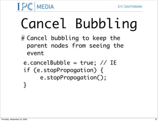 Cancel Bubbling
                           Cancel bubbling to keep the
                           parent nodes from seeing the
                           event
                        e.cancelBubble = true; // IE
                        if (e.stopPropogation) {
                             e.stopPropogation();
                        }




Thursday, September 24, 2009                              19
 